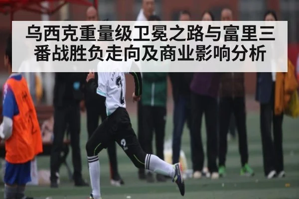 乌西克重量级卫冕之路与富里三番战胜负走向及商业影响分析
